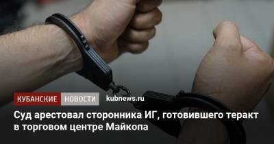 Суд арестовал сторонника ИГ, готовившего теракт в торговом центре Майкопа - kubnews.ru - респ. Адыгея - Майкоп