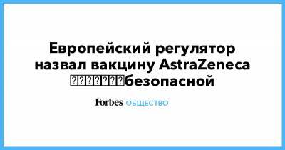 Европейский регулятор назвал вакцину AstraZeneca ​​​​​​​безопасной - forbes.ru