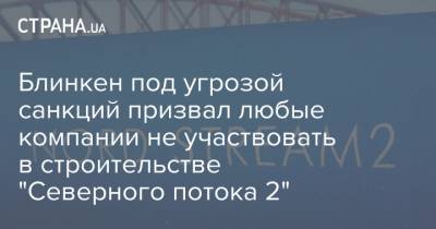 Энтони Блинкен - Блинкен под угрозой санкций призвал любые компании не участвовать в строительстве "Северного потока 2" - strana.ua - США