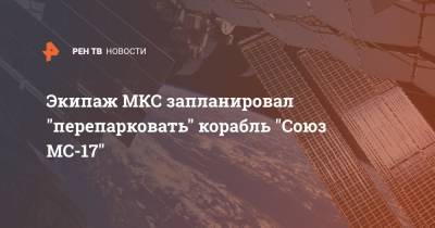 Экипаж МКС запланировал "перепарковать" корабль "Союз МС-17" - ren.tv