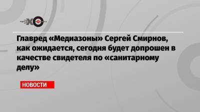 Сергей Смирнов - Главред «Медиазоны» Сергей Смирнов, как ожидается, сегодня будет допрошен в качестве свидетеля по «санитарному делу» - echo.msk.ru