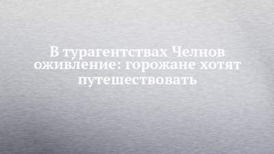 В турагентствах Челнов оживление: горожане хотят путешествовать - chelny-izvest.ru