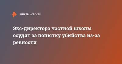 Экс-директора частной школы осудят за попытку убийства из-за ревности - ren.tv - Москва