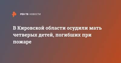 В Кировской области осудили мать четверых детей, погибших при пожаре - ren.tv - Кировская обл.