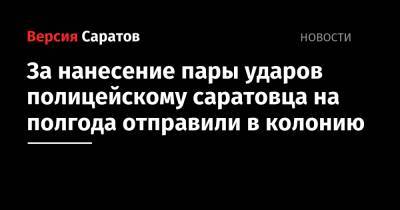 За нанесение пары ударов полицейскому саратовца на полгода отправили в колонию - nversia.ru - Саратов