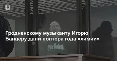 Гродненскому музыканту Игорю Банцеру дали полтора года «химии» - news.tut.by
