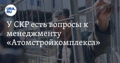 У СКР есть вопросы к менеджменту «Атомстройкомплекса». «Вызовут одного из начальников» - ura.news - Екатеринбург