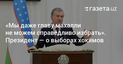 Шавкат Мирзиеев - «Мы даже главу махалли не можем справедливо избрать». Президент — о выборах хокимов - gazeta.uz - Узбекистан - Ташкент