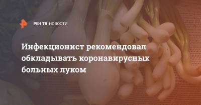 Евгений Тимаков - Инфекционист рекомендовал обкладывать коронавирусных больных луком - ren.tv - Москва