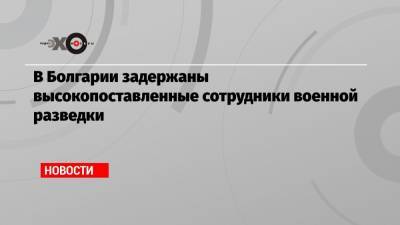 В Болгарии задержаны высокопоставленные сотрудники военной разведки - echo.msk.ru - Москва - Болгария - София
