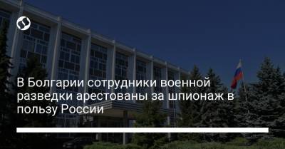 В Болгарии сотрудники военной разведки арестованы за шпионаж в пользу России - liga.net - Болгария