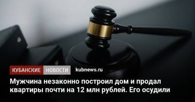 Мужчина незаконно построил дом и продал квартиры почти на 12 млн рублей. Его осудили - kubnews.ru - Краснодарский край - район Выселковский