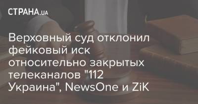 Верховный суд отклонил фейковый иск относительно закрытых телеканалов "112 Украина", NewsOne и ZiK - strana.ua
