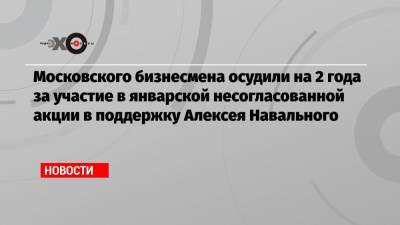 Алексей Навальный - Московского бизнесмена осудили на 2 года за участие в январской несогласованной акции в поддержку Алексея Навального - echo.msk.ru - Тверь