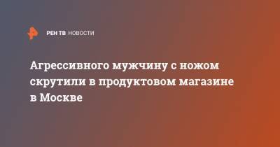 Агрессивного мужчину с ножом скрутили в продуктовом магазине в Москве - ren.tv - Москва
