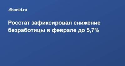 Росстат зафиксировал снижение безработицы в феврале до 5,7% - smartmoney.one