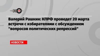 Валерий Рашкин - Валерий Рашкин: КПРФ проведет 20 марта встречи с избирателями с обсуждением «вопросов политических репрессий» - echo.msk.ru - Москва