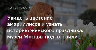 Увидеть цветение амариллисов и узнать историю женского праздника: музеи Москвы подготовили весеннюю программу - mos.ru - Москва