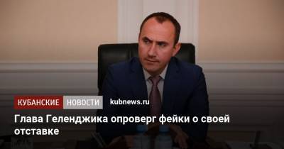 Алексей Богодистов - Глава Геленджика опроверг фейки о своей отставке - kubnews.ru - Краснодарский край - Геленджик
