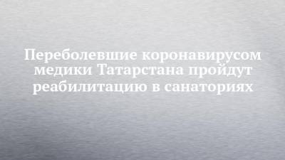 Переболевшие коронавирусом медики Татарстана пройдут реабилитацию в санаториях - chelny-izvest.ru - респ. Татарстан