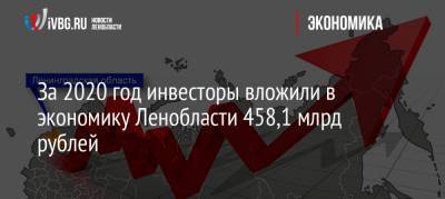 Александр Дрозденко - За 2020 год инвесторы вложили в экономику Ленобласти 458,1 млрд рублей - ivbg.ru - Ленинградская обл.