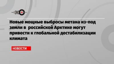 Новые мощные выбросы метана из-под земли в российской Арктике могут привести к глобальной дестабилизации климата - echo.msk.ru
