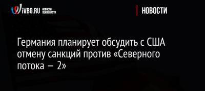 Германия планирует обсудить с США отмену санкций против «Северного потока — 2» - ivbg.ru - Россия - США - Вашингтон - Ленинградская обл. - Санкт-Петербург - Германия - Европа