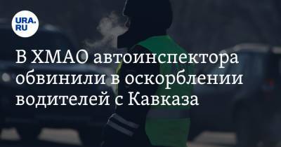 В ХМАО автоинспектора обвинили в оскорблении водителей с Кавказа - ura.news - Югра