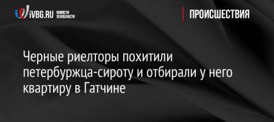 Черные риелторы похитили петербуржца-сироту и отбирали у него квартиру в Гатчине - ivbg.ru - Ленинградская обл.