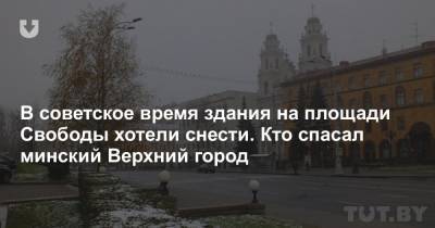 В советское время здания на площади Свободы хотели снести. Кто спасал минский Верхний город - news.tut.by - Минск - Строительство