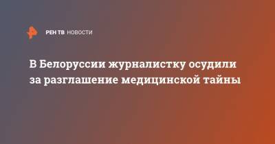 Роман Бондаренко - В Белоруссии журналистку осудили за разглашение медицинской тайны - ren.tv - Минск