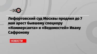 Иван Павлов - Иван Сафронов - Лефортовский суд Москвы продлил до 7 мая арест бывшему спецкору «Коммерсанта» и «Ведомостей» Ивану Сафронову - echo.msk.ru - Москва