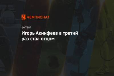 Игорь Акинфеев - Игорь Акинфеев в третий раз стал отцом - championat.com - Москва