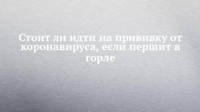 Александр Попов - Стоит ли идти на прививку от коронавируса, если першит в горле - chelny-izvest.ru - Набережные Челны