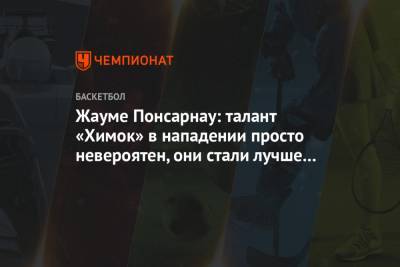 Жауме Понсарнау: талант «Химок» в нападении просто невероятен, они стали лучше защищаться - championat.com - Московская обл.