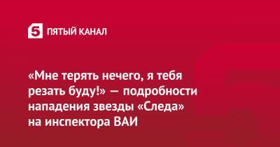 Андрей Лавров - «Мне терять нечего, я тебя резать буду!» — подробности нападения звезды «Следа» на инспектора ВАИ - 5-tv.ru - Москва
