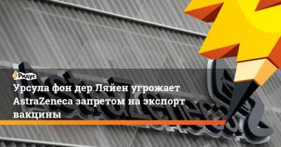 Урсула фон дер Ляйен угрожает AstraZeneca запретом на экспорт вакцины - ridus.ru - Англия - Ляйен