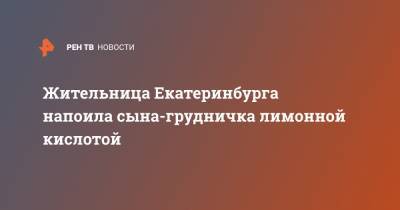 Жительница Екатеринбурга напоила сына-грудничка лимонной кислотой - ren.tv - Екатеринбург