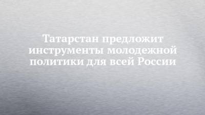 Лейла Фазлеева - Татарстан предложит инструменты молодежной политики для всей России - chelny-izvest.ru - респ. Татарстан