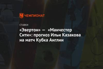 Илья Казаков - «Эвертон» — «Манчестер Сити»: прогноз Ильи Казакова на матч Кубка Англии - championat.com - Англия
