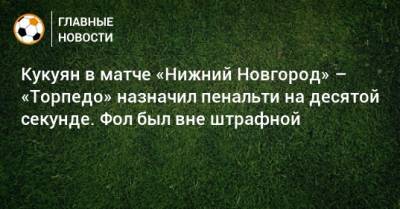 Павел Кукуян - Кукуян в матче «Нижний Новгород» – «Торпедо» назначил пенальти на десятой секунде. Фол был вне штрафной - bombardir.ru - Нижний Новгород