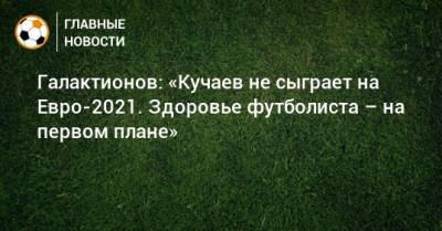 Константин Тюкавин - Константин Кучаев - Михаил Галактионов - На Евро - Галактионов: «Кучаев не сыграет на Евро-2021. Здоровье футболиста – на первом плане» - bombardir.ru - Москва