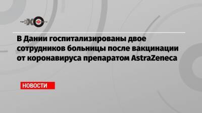 В Дании госпитализированы двое сотрудников больницы после вакцинации от коронавируса препаратом AstraZeneca - echo.msk.ru - Норвегия - Дания