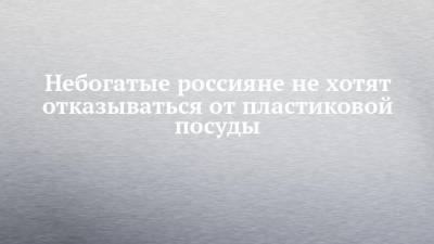 Небогатые россияне не хотят отказываться от пластиковой посуды - chelny-izvest.ru