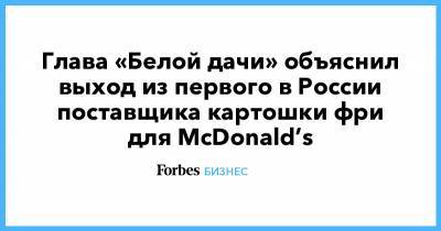 Глава «Белой дачи» объяснил выход из первого в России поставщика картошки фри для McDonald’s - forbes.ru - Липецк
