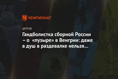 Гандболистка сборной России – о «пузыре» в Венгрии: даже в душ в раздевалке нельзя сходить - championat.com - Венгрия - Дания