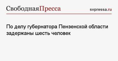 Иван Белозерцев - Борис Шпигель - Антон Колосков - По делу губернатора Пензенской области задержаны шесть человек - svpressa.ru - Пензенская обл.