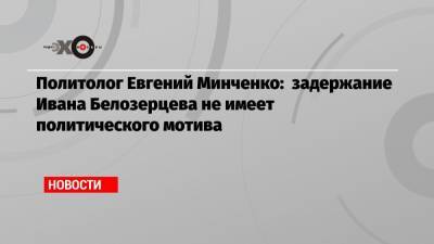 Иван Белозерцев - Евгений Минченко - Политолог Евгений Минченко: задержание Ивана Белозерцева не имеет политического мотива - echo.msk.ru - Москва - Пензенская обл.