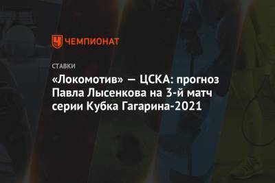 Павел Лысенков - «Локомотив» — ЦСКА: прогноз Павла Лысенкова на 3-й матч серии Кубка Гагарина-2021 - championat.com - Москва