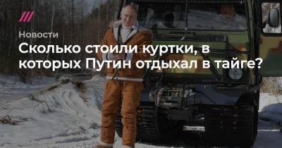 Сколько стоили куртки, в которых Путин отдыхал в тайге? - tvrain.ru - Москва